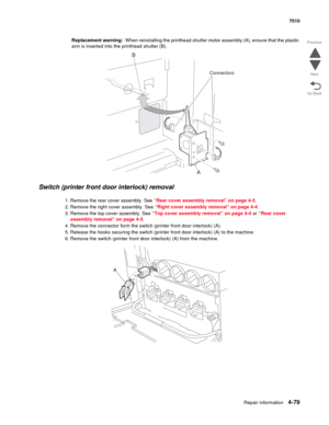 Page 511Repair information4-79
 7510
Go Back Previous
Next
Replacement warning:  When reinstalling the printhead shutter motor assembly (A), ensure that the plastic 
arm is inserted into the printhead shutter (B).
Switch (printer front door interlock) removal 
1. Remove the rear cover assembly. See “Rear cover assembly removal” on page 4-5.
2. Remove the right cover assembly. See “Right cover assembly removal” on page 4-4.
3. Remove the top cover assembly. See “Top cover assembly removal” on page 4-4 or “Rear...