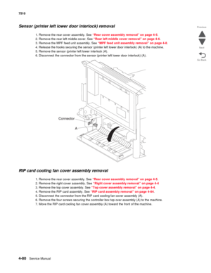 Page 5124-80Service Manual 7510 
Go Back Previous
Next
Sensor (printer left lower door interlock) removal 
1. Remove the rear cover assembly. See “Rear cover assembly removal” on page 4-5.
2. Remove the rear left middle cover. See “Rear left middle cover removal” on page 4-6.
3. Remove the MPF feed unit assembly. See “MPF feed unit assembly removal” on page 4-8.
4. Release the hooks securing the sensor (printer left lower door interlock) (A) to the machine.
5. Remove the sensor (printer left lower interlock (A)....