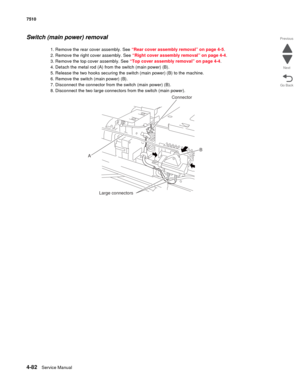 Page 5144-82Service Manual 7510 
Go Back Previous
Next
Switch (main power) removal 
1. Remove the rear cover assembly. See “Rear cover assembly removal” on page 4-5.
2. Remove the right cover assembly. See “Right cover assembly removal” on page 4-4.
3. Remove the top cover assembly. See “Top cover assembly removal” on page 4-4.
4. Detach the metal rod (A) from the switch (main power) (B).
5. Release the two hooks securing the switch (main power) (B) to the machine.
6. Remove the switch (main power) (B).
7....