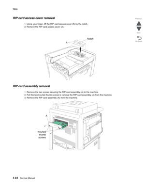 Page 5164-84Service Manual 7510 
Go Back Previous
Next
RIP card access cover removal
1. Using your finger, lift the RIP card access cover (A) by the notch.
2. Remove the RIP card access cover (A). 
RIP card assembly removal 
1. Remove the two screws securing the RIP card assembly (A) to the machine.
2. Pull the two knurled thumb screws to remove the RIP card assembly (A) from the machine.
3. Remove the RIP card assembly (A) from the machine. 