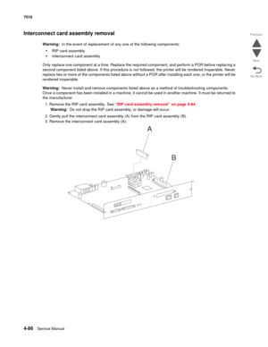 Page 5184-86Service Manual 7510 
Go Back Previous
Next
Interconnect card assembly removal
Warning:  In the event of replacement of any one of the following components:
•RIP card assembly
•Interconnect card assembly
Only replace one component at a time. Replace the required component, and perform a POR before replacing a 
second component listed above. If this procedure is not followed, the printer will be rendered inoperable. Never 
replace two or more of the components listed above without a POR after...