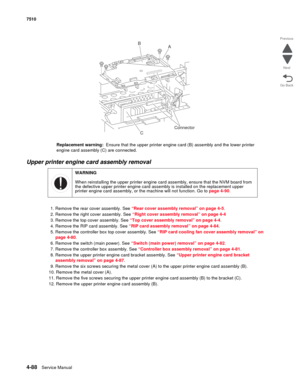 Page 5204-88Service Manual 7510 
Go Back Previous
Next
Replacement warning:  Ensure that the upper printer engine card (B) assembly and the lower printer 
engine card assembly (C) are connected.
Upper printer engine card assembly removal 
1. Remove the rear cover assembly. See “Rear cover assembly removal” on page 4-5.
2. Remove the right cover assembly. See “Right cover assembly removal” on page 4-4
3. Remove the top cover assembly. See “Top cover assembly removal” on page 4-4.
4. Remove the RIP card assembly....