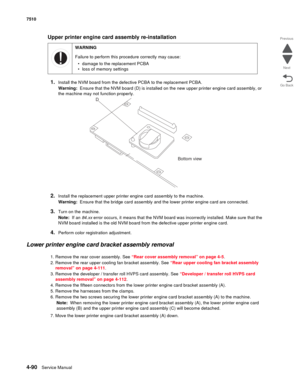 Page 5224-90Service Manual 7510 
Go Back Previous
Next
Upper printer engine card assembly re-installation
1.
Install the NVM board from the defective PCBA to the replacement PCBA.
Warning:  Ensure that the NVM board (D) is installed on the new upper printer engine card assembly, or 
the machine may not function properly.
2.Install the replacement upper printer engine card assembly to the machine.
Warning:  Ensure that the bridge card assembly and the lower printer engine card are connected.
3.Turn on the...