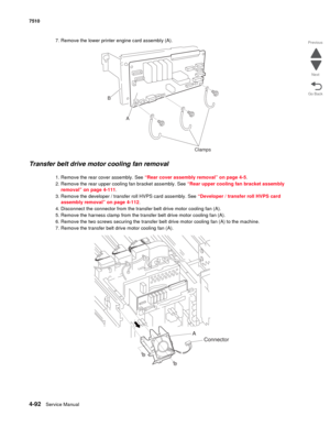 Page 5244-92Service Manual 7510 
Go Back Previous
Next
7. Remove the lower printer engine card assembly (A). 
Transfer belt drive motor cooling fan removal 
1. Remove the rear cover assembly. See “Rear cover assembly removal” on page 4-5.
2. Remove the rear upper cooling fan bracket assembly. See “Rear upper cooling fan bracket assembly 
removal” on page 4-111.
3. Remove the developer / transfer roll HVPS card assembly. See “Developer / transfer roll HVPS card 
assembly removal” on page 4-112.
4. Disconnect the...