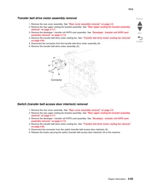 Page 525Repair information4-93
 7510
Go Back Previous
Next
Transfer belt drive motor assembly removal 
1. Remove the rear cover assembly. See “Rear cover assembly removal” on page 4-5.
2. Remove the rear upper cooling fan bracket assembly. See “Rear upper cooling fan bracket assembly 
removal” on page 4-111.
3. Remove the developer / transfer roll HVPS card assembly. See “Developer / transfer roll HVPS card 
assembly removal” on page 4-112.
4. Remove the transfer belt drive motor cooling fan. See “Transfer belt...