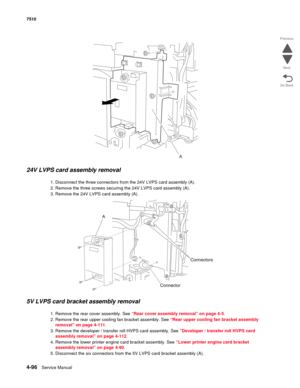 Page 5284-96Service Manual 7510 
Go Back Previous
Next
24V LVPS card assembly removal 
1. Disconnect the three connectors from the 24V LVPS card assembly (A).
2. Remove the three screws securing the 24V LVPS card assembly (A).
3. Remove the 24V LVPS card assembly (A).
5V LVPS card bracket assembly removal
1. Remove the rear cover assembly. See “Rear cover assembly removal” on page 4-5.
2. Remove the rear upper cooling fan bracket assembly. See “Rear upper cooling fan bracket assembly 
removal” on page 4-111.
3....