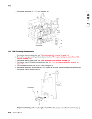 Page 5304-98Service Manual 7510 
Go Back Previous
Next
7. Remove the appropriate 5V LVPS card assembly (A).
24V LVPS cooling fan removal 
1. Remove the rear cover assembly. See “Rear cover assembly removal” on page 4-5.
2. Remove the rear upper cooling fan bracket assembly. See “Rear upper cooling fan bracket assembly 
removal” on page 4-111.
3. Remove the rear left middle cover. See “Rear left middle cover removal” on page 4-6.
4. Remove the 24V LVPS card bracket assembly. See “24V LVPS card bracket assembly...