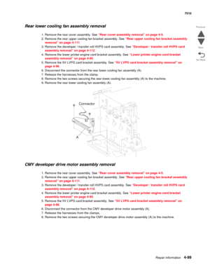 Page 531Repair information4-99
 7510
Go Back Previous
Next
Rear lower cooling fan assembly removal
1. Remove the rear cover assembly. See “Rear cover assembly removal” on page 4-5.
2. Remove the rear upper cooling fan bracket assembly. See “Rear upper cooling fan bracket assembly 
removal” on page 4-111.
3. Remove the developer / transfer roll HVPS card assembly. See “Developer / transfer roll HVPS card 
assembly removal” on page 4-112.
4. Remove the lower printer engine card bracket assembly. See “Lower printer...