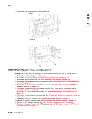 Page 5324-100Service Manual 7510 
Go Back Previous
Next
9. Remove the CMY developer drive motor assembly (A).
CMYK PC cartridge drive motor assembly removal 
Warning:  Ensure that all four PC cartridges are concealed from all sources of light, or damage will occur.
1. Remove the four PC cartridges from the machine.
2. Remove the rear cover assembly. See “Rear cover assembly removal” on page 4-5.
3. Remove the rear left middle cover. See “Rear left middle cover removal” on page 4-6.
4. Remove the rear upper...