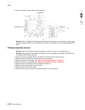 Page 5364-104Service Manual 7510 
Go Back Previous
Next
9. Remove the CMYK transfer HVPS card assembly (A).
Warning:  When reinstalling the CMYK transfer HVPS card assembly (A), ensure that the four high voltage 
cables are properly hooked up to the CMYK transfer HVPS card assembly (A) or print quality problems will 
occur..
Printhead assembly removal 
Warning:  When removing the printhead assembly, be careful not to drop it, or damage will occur.
Warning:  Always perform color registration adjustment when...