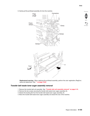 Page 537Repair information4-105
 7510
Go Back Previous
Next
9. Gently pull the printhead assembly (A) from the machine.
Replacement warning:  When replacing the printhead assembly, perform the color registration (RegCon) 
setup and adjustment. See “” on page 4-264.
Transfer belt waste toner auger assembly removal 
1. Remove the transfer belt unit assembly. See “Transfer belt unit assembly removal” on page 4-16.
2. Remove the two screws securing the transfer belt waste toner auger assembly (A).
3. Detach the...