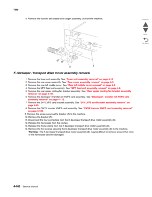 Page 5384-106Service Manual 7510 
Go Back Previous
Next
5. Remove the transfer belt waste toner auger assembly (A) from the machine. 
K developer / transport drive motor assembly removal 
1. Remove the fuser unit assembly. See “Fuser unit assembly removal” on page 4-15.
2. Remove the rear cover assembly. See “Rear cover assembly removal” on page 4-5.
3. Remove the rear left middle cover. See “Rear left middle cover removal” on page 4-6.
4. Remove the MPF feed unit assembly. See “MPF feed unit assembly removal”...