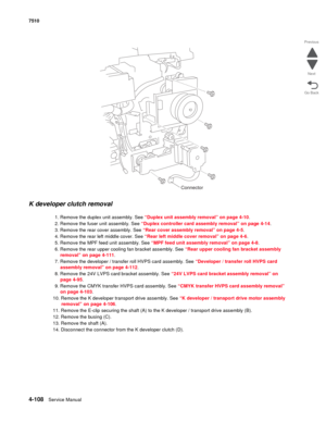 Page 5404-108Service Manual 7510 
Go Back Previous
Next
K developer clutch removal 
1. Remove the duplex unit assembly. See “Duplex unit assembly removal” on page 4-10.
2. Remove the fuser unit assembly. See “Duplex controller card assembly removal” on page 4-14.
3. Remove the rear cover assembly. See “Rear cover assembly removal” on page 4-5.
4. Remove the rear left middle cover. See “Rear left middle cover removal” on page 4-6.
5. Remove the MPF feed unit assembly. See “MPF feed unit assembly removal” on page...