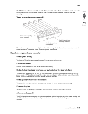 Page 55General information1-23
7510
Go Back Previous
Next
The CMYK toner add motor assembly consists of 4 separate DC motors. Each color of toner has its own motor 
that is used to rotate the toner auger inside the toner cartridge and drive the auger inside the toner add 
assembly. 
Waste toner agitator motor assembly
The waste toner agitator motor assembly is used to rotate an auger inside the waste toner cartridge in order to 
distribute collected waste toner evenly to prevent spillage and overflow....