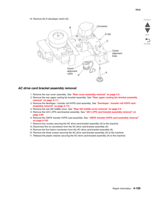 Page 541Repair information4-109
 7510
Go Back Previous
Next
15. Remove the K developer clutch (D).
AC drive card bracket assembly removal 
1. Remove the rear cover assembly. See “Rear cover assembly removal” on page 4-5.
2. Remove the rear upper cooling fan bracket assembly. See “Rear upper cooling fan bracket assembly 
removal” on page 4-111.
3. Remove the developer / transfer roll HVPS card assembly. See “Developer / transfer roll HVPS card 
assembly removal” on page 4-112.
4. Remove the rear left middle...