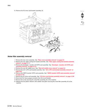 Page 5424-110Service Manual 7510 
Go Back Previous
Next
12. Remove the AC drive card bracket assembly (A).
Noise filter assembly removal 
1. Remove the rear cover assembly. See “Rear cover assembly removal” on page 4-5.
2. Remove the rear upper cooling fan bracket assembly. See “Rear upper cooling fan bracket assembly 
removal” on page 4-111.
3. Remove the developer / transfer roll HVPS card assembly. See “Developer / transfer roll HVPS card 
assembly removal” on page 4-112.
4. Remove the rear left middle cover....