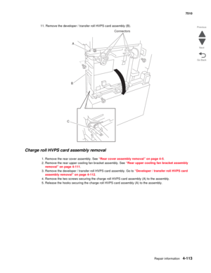 Page 545Repair information4-113
 7510
Go Back Previous
Next
11. Remove the developer / transfer roll HVPS card assembly (B).
Charge roll HVPS card assembly removal 
1. Remove the rear cover assembly. See “Rear cover assembly removal” on page 4-5.
2. Remove the rear upper cooling fan bracket assembly. See “Rear upper cooling fan bracket assembly 
removal” on page 4-111.
3. Remove the developer / transfer roll HVPS card assembly. Go to “Developer / transfer roll HVPS card 
assembly removal” on page 4-112.
4....