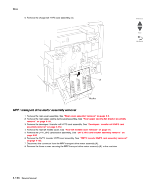 Page 5464-114Service Manual 7510 
Go Back Previous
Next
6. Remove the charge roll HVPS card assembly (A). 
MPF / transport drive motor assembly removal 
1. Remove the rear cover assembly. See “Rear cover assembly removal” on page 4-5.
2. Remove the rear upper cooling fan bracket assembly. See “Rear upper cooling fan bracket assembly 
removal” on page 4-111.
3. Remove the developer / transfer roll HVPS card assembly. See “Developer / transfer roll HVPS card 
assembly removal” on page 4-112.
4. Remove the rear...