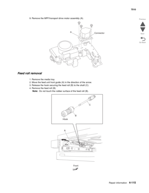 Page 547Repair information4-115
 7510
Go Back Previous
Next
9. Remove the MPF/transport drive motor assembly (A).
Feed roll removal 
1. Remove the media tray. 
2. Move the feed unit front guide (A) in the direction of the arrow.
3. Release the hook securing the feed roll (B) to the shaft (C).
4. Remove the feed roll (B).
Note:  Do not touch the rubber surface of the feed roll (B).
A
Connector
Front
A HookC
B 