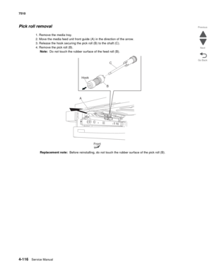 Page 5484-116Service Manual 7510 
Go Back Previous
Next
Pick roll removal 
1. Remove the media tray. 
2. Move the media feed unit front guide (A) in the direction of the arrow. 
3. Release the hook securing the pick roll (B) to the shaft (C). 
4. Remove the pick roll (B). 
Note:  Do not touch the rubber surface of the feed roll (B). 
Replacement note:  Before reinstalling, do not touch the rubber surface of the pick roll (B).
C
B Hook
A
Front 