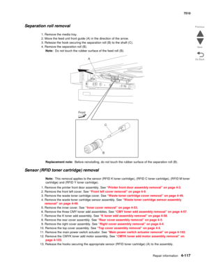 Page 549Repair information4-117
 7510
Go Back Previous
Next
Separation roll removal 
1. Remove the media tray. 
2. Move the feed unit front guide (A) in the direction of the arrow. 
3. Release the hook securing the separation roll (B) to the shaft (C). 
4. Remove the separation roll (B). 
Note:  Do not touch the rubber surface of the feed roll (B). 
Replacement note:  Before reinstalling, do not touch the rubber surface of the separation roll (B).
Sensor (RFID toner cartridge) removal
Note:  This removal applies...