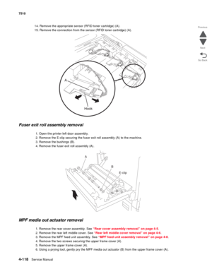 Page 5504-118Service Manual 7510 
Go Back Previous
Next
14. Remove the appropriate sensor (RFID toner cartridge) (A).
15. Remove the connection from the sensor (RFID toner cartridge) (A). 
Fuser exit roll assembly removal 
1. Open the printer left door assembly.
2. Remove the E-clip securing the fuser exit roll assembly (A) to the machine.
3. Remove the bushings (B).
4. Remove the fuser exit roll assembly (A).
MPF media out actuator removal 
1. Remove the rear cover assembly. See “Rear cover assembly removal” on...