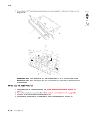 Page 5524-120Service Manual 7510 
Go Back Previous
Next
7. Remove the two MPF feed roll assemblies (C) by moving them outward in the direction of the arrows and 
lifting upwards.
Replacement note:  When replacing the MPF feed roll assemblies (C), do not touch the rubber surface.
Replacement note:  When replacing the MPF feed roll assemblies (C), ensure that the directional arrow is 
properly aligned.
Media feed lift motor removal
1. Remove the printer left lower door assembly. See “Printer left lower door...