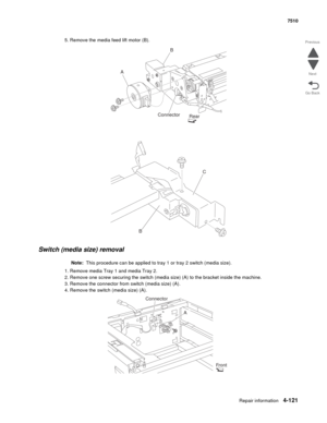 Page 553Repair information4-121
 7510
Go Back Previous
Next
5. Remove the media feed lift motor (B). 
Switch (media size) removal
Note:  This procedure can be applied to tray 1 or tray 2 switch (media size). 
1. Remove media Tray 1 and media Tray 2. 
2. Remove one screw securing the switch (media size) (A) to the bracket inside the machine. 
3. Remove the connector from switch (media size) (A). 
4. Remove the switch (media size) (A). 
AB
Connector
Rear
BC
A Connector
Front 