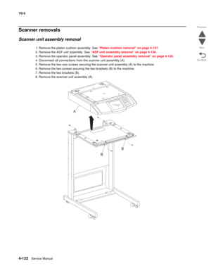 Page 5544-122Service Manual 7510 
Go Back Previous
Next
Scanner removals
Scanner unit assembly removal
1. Remove the platen cushion assembly. See “Platen cushion removal” on page 4-137.
2. Remove the ADF unit assembly. See “ADF unit assembly removal” on page 4-136.
3. Remove the operator panel assembly. See “Operator panel assembly removal” on page 4-126.
4. Disconnect all connections from the scanner unit assembly (A).
5. Remove the two rear screws securing the scanner unit assembly (A) to the machine.
6....