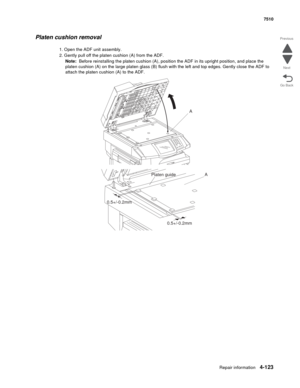 Page 555Repair information4-123
 7510
Go Back Previous
Next
Platen cushion removal
1. Open the ADF unit assembly.
2. Gently pull off the platen cushion (A) from the ADF.
Note:  Before reinstalling the platen cushion (A), position the ADF in its upright position, and place the 
platen cushion (A) on the large platen glass (B) flush with the left and top edges. Gently close the ADF to 
attach the platen cushion (A) to the ADF.
A
A
Platen guide
0.5+/-0.2mm
0.5+/-0.2mm 