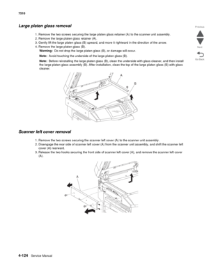 Page 5564-124Service Manual 7510 
Go Back Previous
Next
Large platen glass removal
1. Remove the two screws securing the large platen glass retainer (A) to the scanner unit assembly.
2. Remove the large platen glass retainer (A).
3. Gently lift the large platen glass (B) upward, and move it rightward in the direction of the arrow.
4. Remove the large platen glass (B).
Warning:  Do not drop the large platen glass (B), or damage will occur.
Note:  Avoid touching the underside of the large platen glass (B).
Note:...