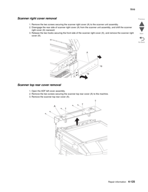 Page 557Repair information4-125
 7510
Go Back Previous
Next
Scanner right cover removal
1. Remove the two screws securing the scanner right cover (A) to the scanner unit assembly.
2. Disengage the rear side of scanner right cover (A) from the scanner unit assembly, and shift the scanner 
right cover (A) rearward. 
3. Release the two hooks securing the front side of the scanner right cover (A), and remove the scanner right 
cover (A).
Scanner top rear cover removal 
1. Open the ADF left cover assembly.
2. Remove...