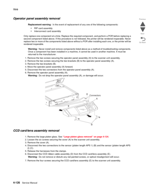 Page 5584-126Service Manual 7510 
Go Back Previous
Next
Operator panel assembly removal 
Replacement warning:  In the event of replacement of any one of the following components:
•RIP card assembly
•Interconnect card assembly
Only replace one component at a time. Replace the required component, and perform a POR before replacing a 
second component listed above. If this procedure is not followed, the printer will be rendered inoperable. Never 
replace two or more of the components listed above without a POR...