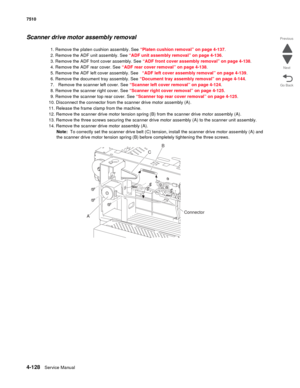 Page 5604-128Service Manual 7510 
Go Back Previous
Next
Scanner drive motor assembly removal
1. Remove the platen cushion assembly. See “Platen cushion removal” on page 4-137.
2. Remove the ADF unit assembly. See “ADF unit assembly removal” on page 4-136.
3. Remove the ADF front cover assembly. See “ADF front cover assembly removal” on page 4-138.
4. Remove the ADF rear cover. See “ADF rear cover removal” on page 4-138.
5. Remove the ADF left cover assembly. See “ADF left cover assembly removal” on page 4-139....