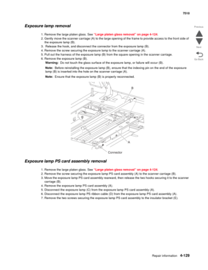 Page 561Repair information4-129
 7510
Go Back Previous
Next
Exposure lamp removal
1. Remove the large platen glass. See “Large platen glass removal” on page 4-124.
2. Gently move the scanner carriage (A) to the large opening of the frame to provide access to the front side of 
the exposure lamp (B).
3.  Release the hook, and disconnect the connector from the exposure lamp (B).
4. Remove the screw securing the exposure lamp to the scanner carriage (A).
5. Pull out the harness of the exposure lamp (B) from the...