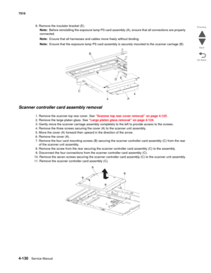 Page 5624-130Service Manual 7510 
Go Back Previous
Next
8. Remove the insulator bracket (E).
Note:  Before reinstalling the exposure lamp PS card assembly (A), ensure that all connections are properly 
connected.
Note:  Ensure that all harnesses and cables move freely without binding.
Note:  Ensure that the exposure lamp PS card assembly is securely mounted to the scanner carriage (B).
Scanner controller card assembly removal
1. Remove the scanner top rear cover. See “Scanner top rear cover removal” on page...