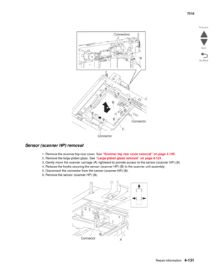 Page 563Repair information4-131
 7510
Go Back Previous
Next
Sensor (scanner HP) removal
1. Remove the scanner top rear cover. See “Scanner top rear cover removal” on page 4-125.
2. Remove the large platen glass. See “Large platen glass removal” on page 4-124.
3. Gently move the scanner carriage (A) rightward to provide access to the sensor (scanner HP) (B).
4. Release the hooks securing the sensor (scanner HP) (B) to the scanner unit assembly.
5. Disconnect the connector from the sensor (scanner HP) (B).
6....