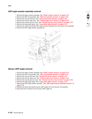 Page 5644-132Service Manual 7510 
Go Back Previous
Next
ADF angle actuator assembly removal
1. Remove the platen cushion assembly. See “Platen cushion removal” on page 4-137.
2. Remove the ADF unit assembly. See “ADF unit assembly removal” on page 4-136.
3. Remove the scanner left cover. See “Scanner left cover removal” on page 4-124.
4. Remove the scanner right cover. See “Scanner right cover removal” on page 4-125.
5. Remove the scanner top rear cover. See “Scanner top rear cover removal” on page 4-125.
6....