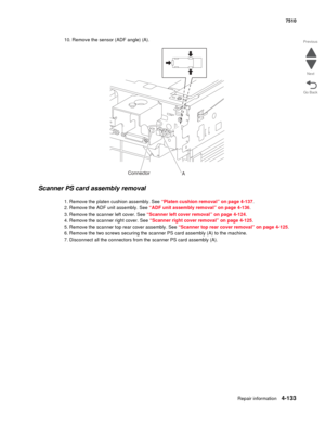 Page 565Repair information4-133
 7510
Go Back Previous
Next
10. Remove the sensor (ADF angle) (A).
Scanner PS card assembly removal 
1. Remove the platen cushion assembly. See “Platen cushion removal” on page 4-137.
2. Remove the ADF unit assembly. See “ADF unit assembly removal” on page 4-136.
3. Remove the scanner left cover. See “Scanner left cover removal” on page 4-124.
4. Remove the scanner right cover. See “Scanner right cover removal” on page 4-125.
5. Remove the scanner top rear cover assembly. See...