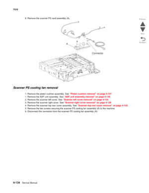 Page 5664-134Service Manual 7510 
Go Back Previous
Next
8. Remove the scanner PS card assembly (A). 
Scanner PS cooling fan removal 
1. Remove the platen cushion assembly. See “Platen cushion removal” on page 4-137.
1. Remove the ADF unit assembly. See “ADF unit assembly removal” on page 4-136.
2. Remove the scanner left cover. See “Scanner left cover removal” on page 4-124.
3. Remove the scanner right cover. See “Scanner right cover removal” on page 4-125.
4. Remove the scanner top rear cover assembly. See...