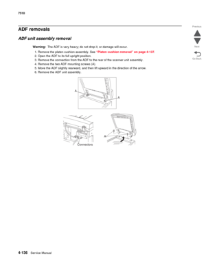 Page 5684-136Service Manual 7510 
Go Back Previous
Next
ADF removals
ADF unit assembly removal
Warning:  The ADF is very heavy; do not drop it, or damage will occur.
1. Remove the platen cushion assembly. See “Platen cushion removal” on page 4-137.
2. Open the ADF to its full upright position.
3. Remove the connection from the ADF to the rear of the scanner unit assembly.
4. Remove the two ADF mounting screws (A).
5. Move the ADF slightly rearward, and then lift upward in the direction of the arrow.
6. Remove...