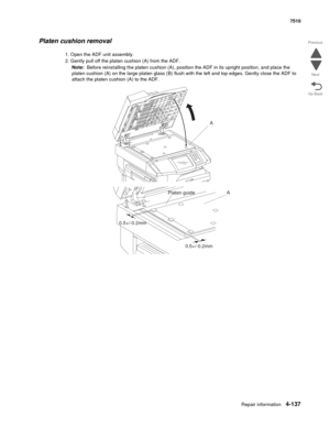 Page 569Repair information4-137
 7510
Go Back Previous
Next
Platen cushion removal
1. Open the ADF unit assembly.
2. Gently pull off the platen cushion (A) from the ADF.
Note:  Before reinstalling the platen cushion (A), position the ADF in its upright position, and place the 
platen cushion (A) on the large platen glass (B) flush with the left and top edges. Gently close the ADF to 
attach the platen cushion (A) to the ADF.
A
A
Platen guide
0.5+/-0.2mm
0.5+/-0.2mm 