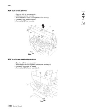 Page 5704-138Service Manual 7510 
Go Back Previous
Next
ADF rear cover removal
1. Open the ADF left cover assembly.
2. Lift the document tray assembly.
3. Remove the three screws securing the ADF rear cover (A).
4. Lift the ADF rear cover (A) upward.
5. Remove the ADF rear cover (A).
ADF front cover assembly removal
1. Open the ADF left cover assembly.
2. Remove the screw securing the ADF front cover assembly (A).
3. Lift the ADF front cover (A) upward.
4. Remove the ADF left cover assembly (A).
A
Rear
A
Front 