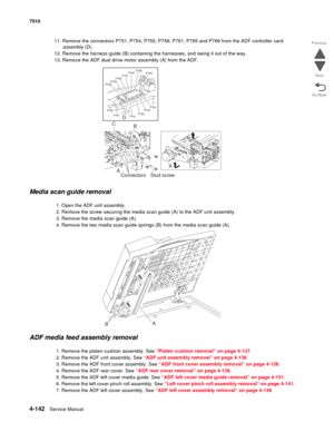 Page 5744-142Service Manual 7510 
Go Back Previous
Next
11. Remove the connectors P751, P754, P755, P758, P761, P785 and P786 from the ADF controller card 
assembly (D).
12. Remove the harness guide (B) containing the harnesses, and swing it out of the way.
13. Remove the ADF dual drive motor assembly (A) from the ADF.
Media scan guide removal
1. Open the ADF unit assembly.
2. Remove the screw securing the media scan guide (A) to the ADF unit assembly.
3. Remove the media scan guide (A).
4. Remove the two media...