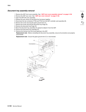 Page 5764-144Service Manual 7510 
Go Back Previous
Next
Document tray assembly removal
1. Remove the ADF front cover assembly. See “ADF front cover assembly removal” on page 4-138.
2. Remove the ADF rear cover. See “ADF rear cover removal” on page 4-138.
3. Open the ADF left cover assembly.
4. Release the wire clamp (A) that binds the harnesses together.
5. Disconnect the two connectors P759 and P760 from the ADF controller card assembly (B).
6. Remove the screw securing the green ground wire (C).
7. Remove the...