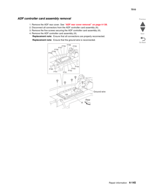 Page 577Repair information4-145
 7510
Go Back Previous
Next
ADF controller card assembly removal
1. Remove the ADF rear cover. See “ADF rear cover removal” on page 4-138.
2. Disconnect all connectors from the ADF controller card assembly (A).
3. Remove the five screws securing the ADF controller card assembly (A).
4. Remove the ADF controller card assembly (A).
Replacement note:  Ensure that all connections are properly reconnected.
Replacement note:  Ensure that the ground wire is reconnected.
P760P759P758...