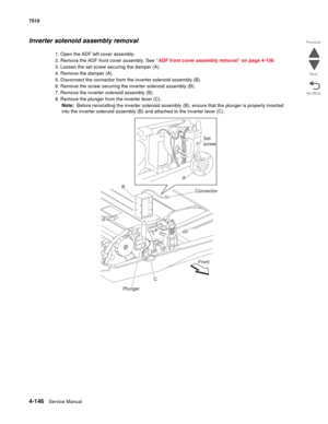 Page 5784-146Service Manual 7510 
Go Back Previous
Next
Inverter solenoid assembly removal
1. Open the ADF left cover assembly.
2. Remove the ADF front cover assembly. See “ADF front cover assembly removal” on page 4-138.
3. Loosen the set screw securing the damper (A).
4. Remove the damper (A).
5. Disconnect the connector from the inverter solenoid assembly (B).
6. Remove the screw securing the inverter solenoid assembly (B).
7. Remove the inverter solenoid assembly (B).
8. Remove the plunger from the inverter...