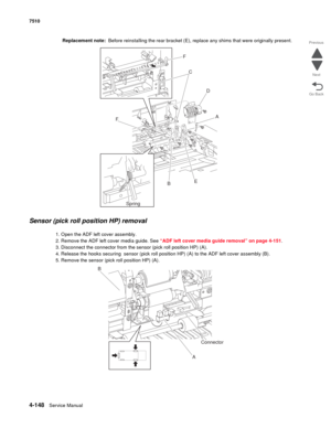 Page 5804-148Service Manual 7510 
Go Back Previous
Next
Replacement note:  Before reinstalling the rear bracket (E), replace any shims that were originally present.
Sensor (pick roll position HP) removal
1. Open the ADF left cover assembly.
2. Remove the ADF left cover media guide. See “ADF left cover media guide removal” on page 4-151.
3. Disconnect the connector from the sensor (pick roll position HP) (A).
4. Release the hooks securing  sensor (pick roll position HP) (A) to the ADF left cover assembly (B).
5....