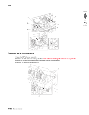 Page 5824-150Service Manual 7510 
Go Back Previous
Next
Document set actuator removal
1. Open the ADF left cover assembly.
2. Remove the ADF left cover media guide. See “ADF left cover media guide removal” on page 4-151.
3. Gently pry the document set actuator (A) from the ADF left cover assembly.
4. Remove the document set actuator (A).
C
B
AE
D
F
Set gate
Plate
AA 