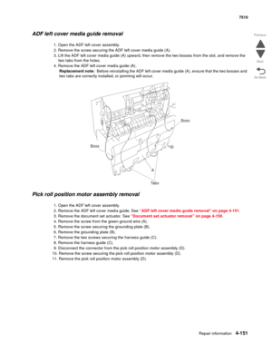 Page 583Repair information4-151
 7510
Go Back Previous
Next
ADF left cover media guide removal
1. Open the ADF left cover assembly.
2. Remove the screw securing the ADF left cover media guide (A).
3. Lift the ADF left cover media guide (A) upward, then remove the two bosses from the slot, and remove the 
two tabs from the holes.
4. Remove the ADF left cover media guide (A).
Replacement note:  Before reinstalling the ADF left cover media guide (A), ensure that the two bosses and 
two tabs are correctly installed,...